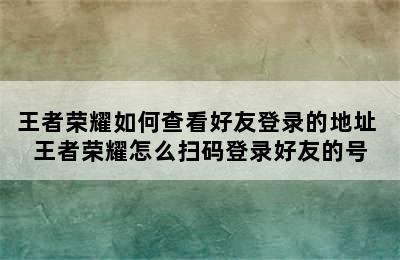 王者荣耀如何查看好友登录的地址 王者荣耀怎么扫码登录好友的号